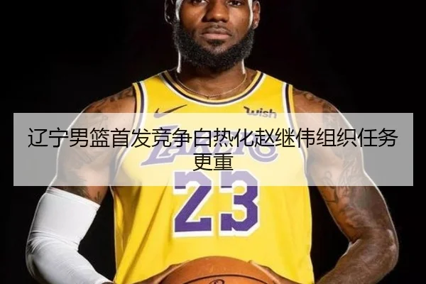 辽宁男篮首发竞争白热化赵继伟组织任务更重（GuangfaSports）